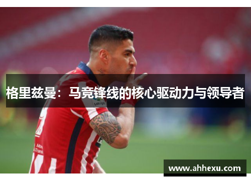 格里兹曼:马竞锋线的核心驱动力与领导者 格里兹曼:马竞锋线的核心驱动力与领导者