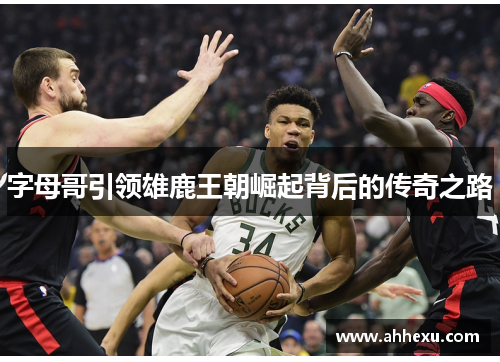 字母哥引领雄鹿王朝崛起背后的传奇之路 字母哥引领雄鹿王朝崛起背后的传奇之路