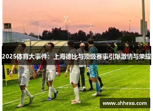 2025体育大事件:上海德比与顶级赛事引爆激情与荣耀 2025体育大事件:上海德比与顶级赛事引爆激情与荣耀