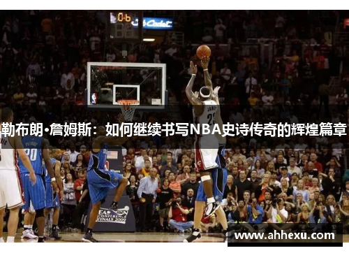 勒布朗·詹姆斯:如何继续书写NBA史诗传奇的辉煌篇章 勒布朗·詹姆斯:如何继续书写NBA史诗传奇的辉煌篇章