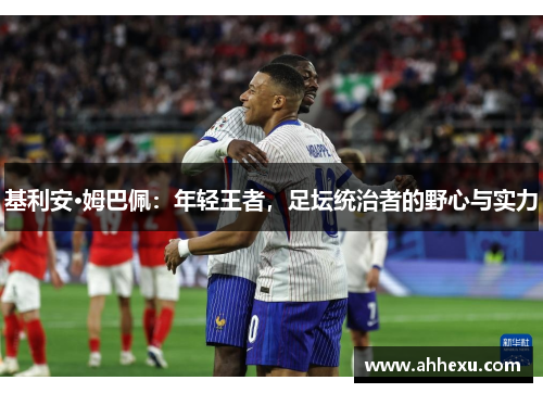基利安·姆巴佩:年轻王者,足坛统治者的野心与实力 基利安·姆巴佩:年轻王者,足坛统治者的野心与实力