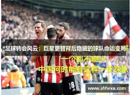 足球转会风云:巨星更替背后隐藏的球队命运变局 足球转会风云:巨星更替背后隐藏的球队命运变局