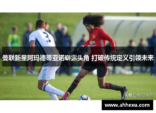 曼联新星阿玛德蒂亚诺崭露头角 打破传统定义引领未来 曼联新星阿玛德蒂亚诺崭露头角 打破传统定义引领未来
