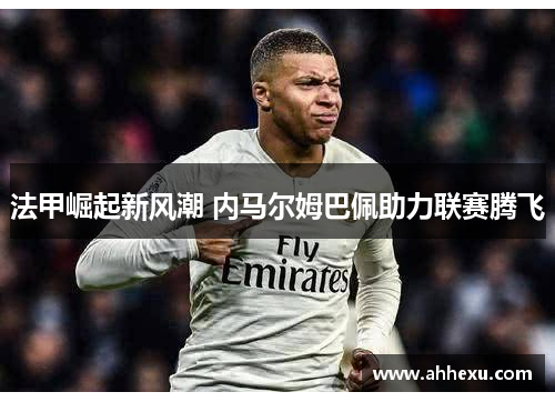 法甲崛起新风潮 内马尔姆巴佩助力联赛腾飞 法甲崛起新风潮 内马尔姆巴佩助力联赛腾飞